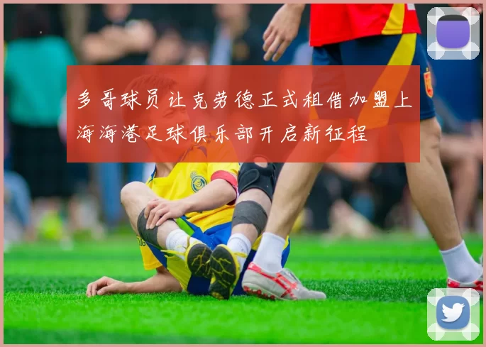 多哥球员让克劳德正式租借加盟上海海港足球俱乐部开启新征程
