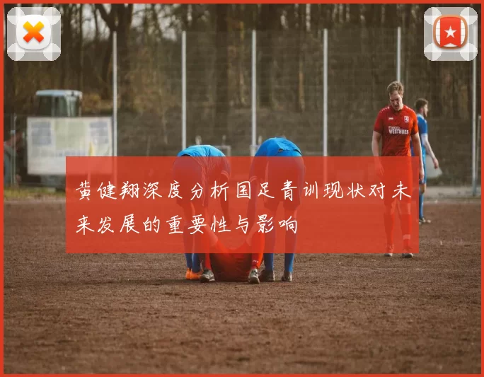 黄健翔深度分析国足青训现状对未来发展的重要性与影响