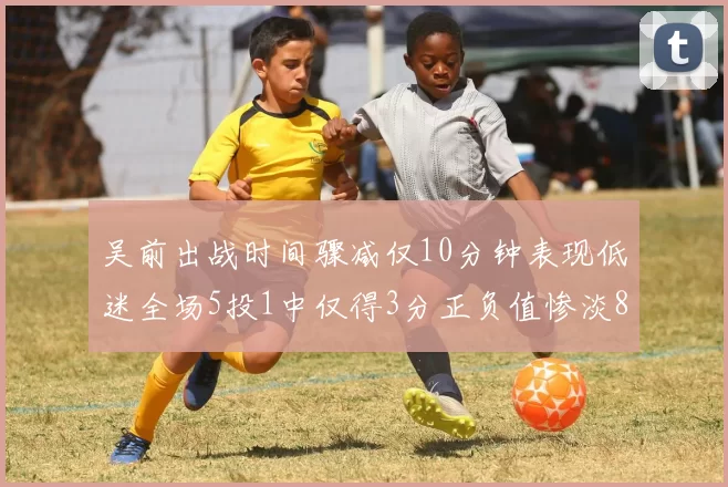 吴前出战时间骤减仅10分钟表现低迷全场5投1中仅得3分正负值惨淡8