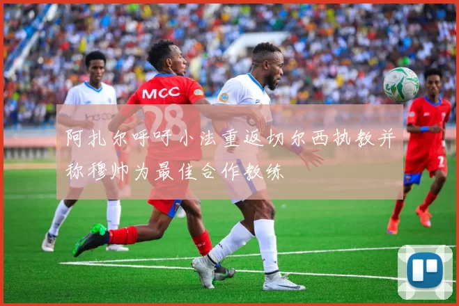 阿扎尔呼吁小法重返切尔西执教并称穆帅为最佳合作教练