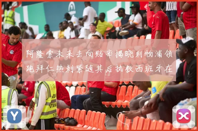 阿隆索未来去向赔率揭晓利物浦领跑拜仁热刺紧随其后执教西班牙在列