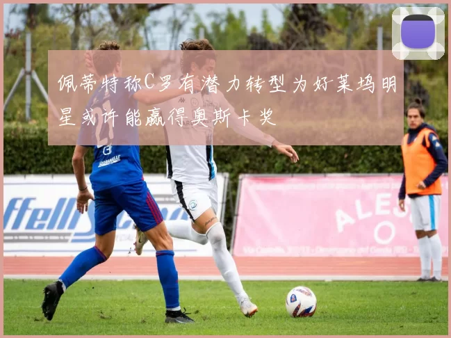 佩蒂特称C罗有潜力转型为好莱坞明星或许能赢得奥斯卡奖