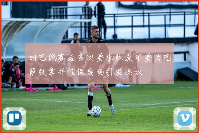 姆巴佩赛后多次要求队友不要为巴萨鼓掌并催促离场引发热议