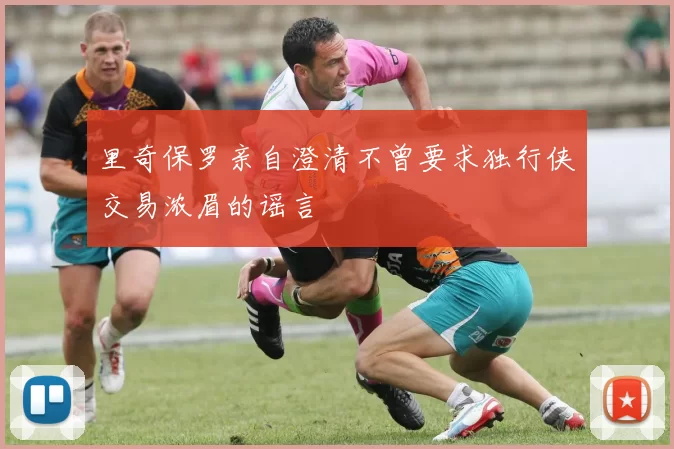 里奇保罗亲自澄清不曾要求独行侠交易浓眉的谣言