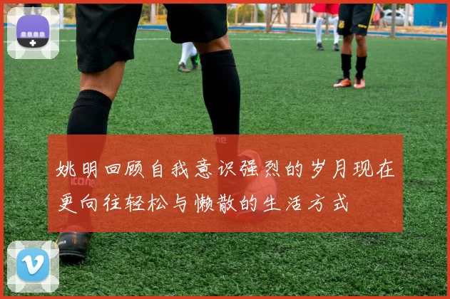 姚明回顾自我意识强烈的岁月现在更向往轻松与懒散的生活方式